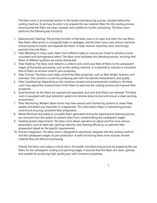 The blow room is an essential section in the textile manufacturing process, situated before the
carding machine. Its primary function is to prepare the raw material (fiber) for the carding process,
ensuring that the fibers are clean, opened, and suitable for further processing. The blow room
performs the following key functions:
1. Opening and Cleaning: The primary function of the blow room is to open and clean the raw fibers.
Raw fibers often arrive in compacted bales or packages, and the blow room uses various machines
and processes to loosen and separate the fibers. It helps remove impurities, dust, and foreign
particles from the fibers.
2. Fiber Blending: In many cases, fibers from different bales or sources are mixed to achieve a more
consistent and homogeneous blend. The blow room facilitates this blending process, ensuring that
fibers of different qualities are evenly distributed.
3. Fiber Feeding: The blow room delivers a uniform and continuous feed of fibers to the subsequent
stages of the textile processing, such as the carding machine. It is essential to maintain a consistent
flow of fibers to achieve uniform yarn properties.
4. Fiber Control: The blow room helps control the fiber properties, such as fiber length, fineness, and
evenness. This control is crucial for producing yarn with the desired characteristics and quality.
5. Fiber Conditioning: Depending on the moisture content and environmental conditions, the blow
room may adjust the moisture level of the fibers to optimize the carding process and improve fiber
properties.
6. Dust Removal: As the fibers are opened and separated, dust and short fibers are released. The blow
room is equipped with dust extraction systems to remove airborne dust and ensure a clean working
environment.
7. Fiber Monitoring: Modern blow rooms may have sensors and monitoring systems to assess fiber
quality and detect any impurities or irregularities. This information helps in maintaining process
control and ensuring consistent fiber preparation.
8. Waste Removal: Any waste or unusable fibers generated during the opening and cleaning process
are removed from the system to prevent them from contaminating the subsequent stages.
9. Feeding System Adjustments: The blow room allows operators to adjust and fine-tune various
parameters, such as feed rate, opening intensity, and cleaning efficiency, to optimize fiber
preparation based on the specific requirements.
10. Process Integration: The blow room is designed to seamlessly integrate with the carding machine
and the subsequent stages of yarn production. A well-functioning blow room ensures smooth
material flow and efficient processing.
Overall, the blow room plays a critical role in the textile manufacturing process by preparing the raw
fibers for the subsequent carding and spinning stages. It ensures that the fibers are clean, opened,
and suitable for producing high-quality yarn with consistent properties.

 