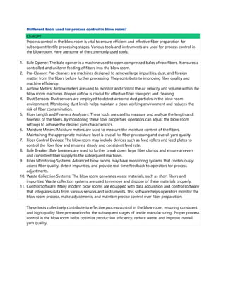 ChatGPT
Process control in the blow room is vital to ensure efficient and effective fiber preparation for
subsequent textile processing stages. Various tools and instruments are used for process control in
the blow room. Here are some of the commonly used tools:
1. Bale Opener: The bale opener is a machine used to open compressed bales of raw fibers. It ensures a
controlled and uniform feeding of fibers into the blow room.
2. Pre-Cleaner: Pre-cleaners are machines designed to remove large impurities, dust, and foreign
matter from the fibers before further processing. They contribute to improving fiber quality and
machine efficiency.
3. Airflow Meters: Airflow meters are used to monitor and control the air velocity and volume within the
blow room machines. Proper airflow is crucial for effective fiber transport and cleaning.
4. Dust Sensors: Dust sensors are employed to detect airborne dust particles in the blow room
environment. Monitoring dust levels helps maintain a clean working environment and reduces the
risk of fiber contamination.
5. Fiber Length and Fineness Analyzers: These tools are used to measure and analyze the length and
fineness of the fibers. By monitoring these fiber properties, operators can adjust the blow room
settings to achieve the desired yarn characteristics.
6. Moisture Meters: Moisture meters are used to measure the moisture content of the fibers.
Maintaining the appropriate moisture level is crucial for fiber processing and overall yarn quality.
7. Fiber Control Devices: The blow room may include devices such as feed rollers and feed plates to
control the fiber flow and ensure a steady and consistent feed rate.
8. Bale Breaker: Bale breakers are used to further break down large fiber clumps and ensure an even
and consistent fiber supply to the subsequent machines.
9. Fiber Monitoring Systems: Advanced blow rooms may have monitoring systems that continuously
assess fiber quality, detect impurities, and provide real-time feedback to operators for process
adjustments.
10. Waste Collection Systems: The blow room generates waste materials, such as short fibers and
impurities. Waste collection systems are used to remove and dispose of these materials properly.
11. Control Software: Many modern blow rooms are equipped with data acquisition and control software
that integrates data from various sensors and instruments. This software helps operators monitor the
blow room process, make adjustments, and maintain precise control over fiber preparation.
These tools collectively contribute to effective process control in the blow room, ensuring consistent
and high-quality fiber preparation for the subsequent stages of textile manufacturing. Proper process
control in the blow room helps optimize production efficiency, reduce waste, and improve overall
yarn quality.
 