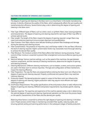 ChatGPT
The degree of opening and cleaning in the blow room is a critical factor in the textile manufacturing
process. It directly influences the quality of the fibers, which subsequently affects the yarn quality and
overall production efficiency. Several factors play a role in determining the degree of opening and
cleaning in the blow room:
1. Fiber Type: Different types of fibers, such as cotton, wool, or synthetic fibers, have varying properties
and characteristics. The degree of opening and cleaning required for each type of fiber may differ to
achieve optimal results.
2. Fiber Length: The length of the fibers impacts the degree of opening required. Longer fibers may
need more extensive opening to ensure proper alignment and parallelization.
3. Fiber Fineness: Finer fibers require more delicate handling to prevent fiber breakage and damage
during the opening and cleaning process.
4. Fiber Contamination: The presence of impurities, dust, and foreign matter in the raw fibers influences
the level of cleaning required. Higher contamination levels may necessitate more thorough cleaning
to achieve the desired fiber quality.
5. Fiber Moisture: The moisture content of the fibers affects their behavior during processing. Proper
control of fiber moisture is essential to prevent fiber entanglement and ensure effective opening and
cleaning.
6. Machine Settings: Various machine settings, such as the speed of the machines, the gap between
machine components, and the intensity of cleaning mechanisms, determine the degree of opening
and cleaning achieved.
7. Cleaning Mechanisms: Different cleaning mechanisms, such as beaters, screens, and suction systems,
are used in the blow room to remove impurities. The type and configuration of these mechanisms
impact the cleaning efficiency.
8. Fiber Preparation: The way the fibers are prepared before entering the blow room can influence the
degree of opening and cleaning required. Properly conditioned and opened fibers may need less
intensive cleaning.
9. Production Speed: The desired production speed or output of the blow room can influence the
degree of opening and cleaning. Higher production rates may require more efficient and rapid
cleaning processes.
10. End Product Requirements: The quality specifications of the end product (sliver or web) influence the
degree of opening and cleaning. Different end product requirements may dictate specific cleaning
levels.
11. Operator Expertise: The expertise and experience of the machine operator play a role in determining
the optimal degree of opening and cleaning. Experienced operators can fine-tune the process based
on the specific characteristics of the fibers and the desired yarn quality.
Balancing these factors is essential to achieve the right degree of opening and cleaning in the blow
room. Proper process control helps in maintaining consistent fiber quality, reducing waste, and
ensuring optimal carding and spinning performance in the subsequent stages of textile production.
 