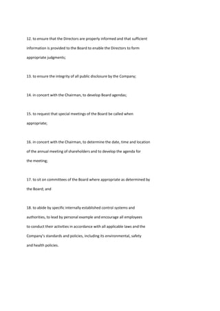 12. to ensure that the Directors are properly informed and that sufficient
information is provided to the Board to enable the Directors to form
appropriate judgments;
13. to ensure the integrity of all public disclosure by the Company;
14. in concert with the Chairman, to develop Board agendas;
15. to request that special meetings of the Board be called when
appropriate;
16. in concert with the Chairman, to determine the date, time and location
of the annual meeting of shareholders and to develop the agenda for
the meeting;
17. to sit on committees of the Board where appropriate as determined by
the Board; and
18. to abide by specific internally established control systems and
authorities, to lead by personal example and encourage all employees
to conduct their activities in accordance with all applicable laws and the
Company’s standards and policies, including its environmental, safety
and health policies.
 