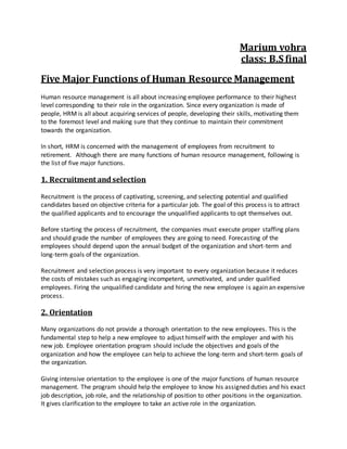 Marium vohra
class: B.S final
Five Major Functions of Human Resource Management
Human resource management is all about increasing employee performance to their highest
level corresponding to their role in the organization. Since every organization is made of
people, HRM is all about acquiring services of people, developing their skills, motivating them
to the foremost level and making sure that they continue to maintain their commitment
towards the organization.
In short, HRM is concerned with the management of employees from recruitment to
retirement. Although there are many functions of human resource management, following is
the list of five major functions.
1. Recruitment andselection
Recruitment is the process of captivating, screening, and selecting potential and qualified
candidates based on objective criteria for a particular job. The goal of this process is to attract
the qualified applicants and to encourage the unqualified applicants to opt themselves out.
Before starting the process of recruitment, the companies must execute proper staffing plans
and should grade the number of employees they are going to need. Forecasting of the
employees should depend upon the annual budget of the organization and short-term and
long-term goals of the organization.
Recruitment and selection process is very important to every organization because it reduces
the costs of mistakes such as engaging incompetent, unmotivated, and under qualified
employees. Firing the unqualified candidate and hiring the new employee is again an expensive
process.
2. Orientation
Many organizations do not provide a thorough orientation to the new employees. This is the
fundamental step to help a new employee to adjust himself with the employer and with his
new job. Employee orientation program should include the objectives and goals of the
organization and how the employee can help to achieve the long-term and short-term goals of
the organization.
Giving intensive orientation to the employee is one of the major functions of human resource
management. The program should help the employee to know his assigned duties and his exact
job description, job role, and the relationship of position to other positions in the organization.
It gives clarification to the employee to take an active role in the organization.
 