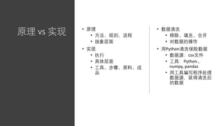 原理 vs 实现 • 原理
• 方法、规则、流程
• 抽象层面
• 实现
• 执行
• 具体层面
• 工具、步骤、原料、成
品
• 数据清洗
• 移除、填充、合并
• 对数据的操作
• 用Python清洗保险数据
• 数据源：csv文件
• 工具：Python ,
numpy, pandas
• 用工具编写程序处理
数据源，获得清洗后
的数据
 
