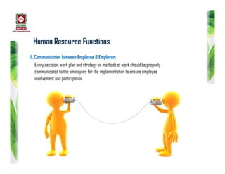 Human Resource Functions
11. Communication between Employee & Employer:
Every decision, work plan and strategy on methods of work shouldbe properly
communicated to the employees for the implementation to ensure employee
involvement and participation.
 