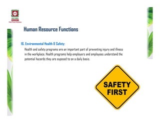 Human Resource Functions
16. Environmental Health & Safety:
Health and safety programs are an important part of preventing injury and illness
in the workplace. Health programs help employers and employees understand the
potential hazards they are exposed to on a daily basis.
 