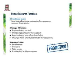 Human Resource Functions
3. Promotion and Transfer:
Human Resource Department promotes and transfer resources as per
requirement of the organization.
Advantages of Promotion:
 Inspire employee to work hard
 Enhances employee to use his knowledge & skills
 Inspire employee to compete & get ahead of others
 Encourages them to remain loyal committed to their job & company
Advantages of Transfer:
 Motivate employee
 Improve skills
 Reduce monotony
 Prepare employee for challenging assignment
 