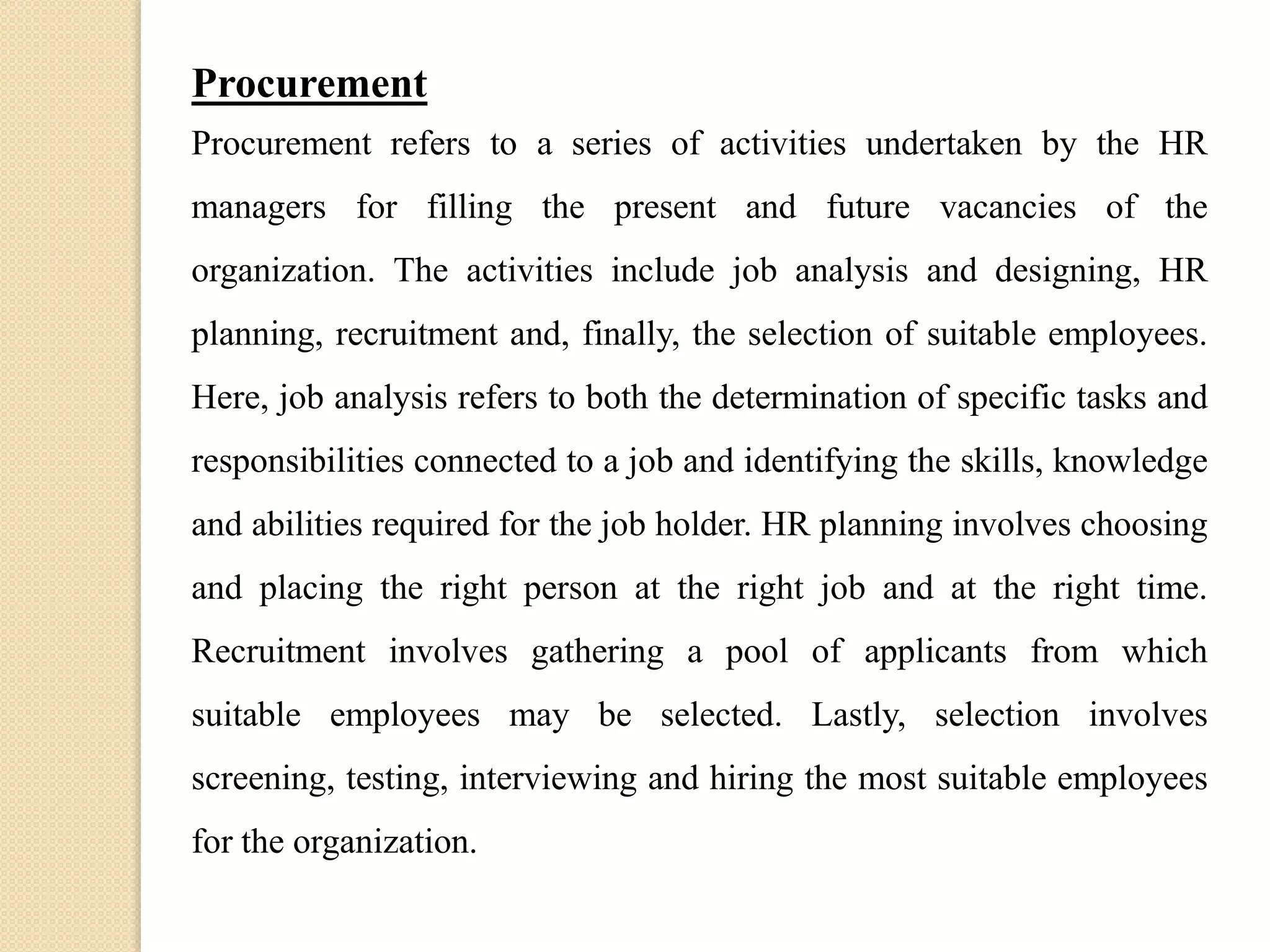 Procurement
Procurement refers to a series of activities undertaken by the HR
managers for filling the present and future vacancies of the
organization. The activities include job analysis and designing, HR
planning, recruitment and, finally, the selection of suitable employees.
Here, job analysis refers to both the determination of specific tasks and
responsibilities connected to a job and identifying the skills, knowledge
and abilities required for the job holder. HR planning involves choosing
and placing the right person at the right job and at the right time.
Recruitment involves gathering a pool of applicants from which
suitable employees may be selected. Lastly, selection involves
screening, testing, interviewing and hiring the most suitable employees
for the organization.
 