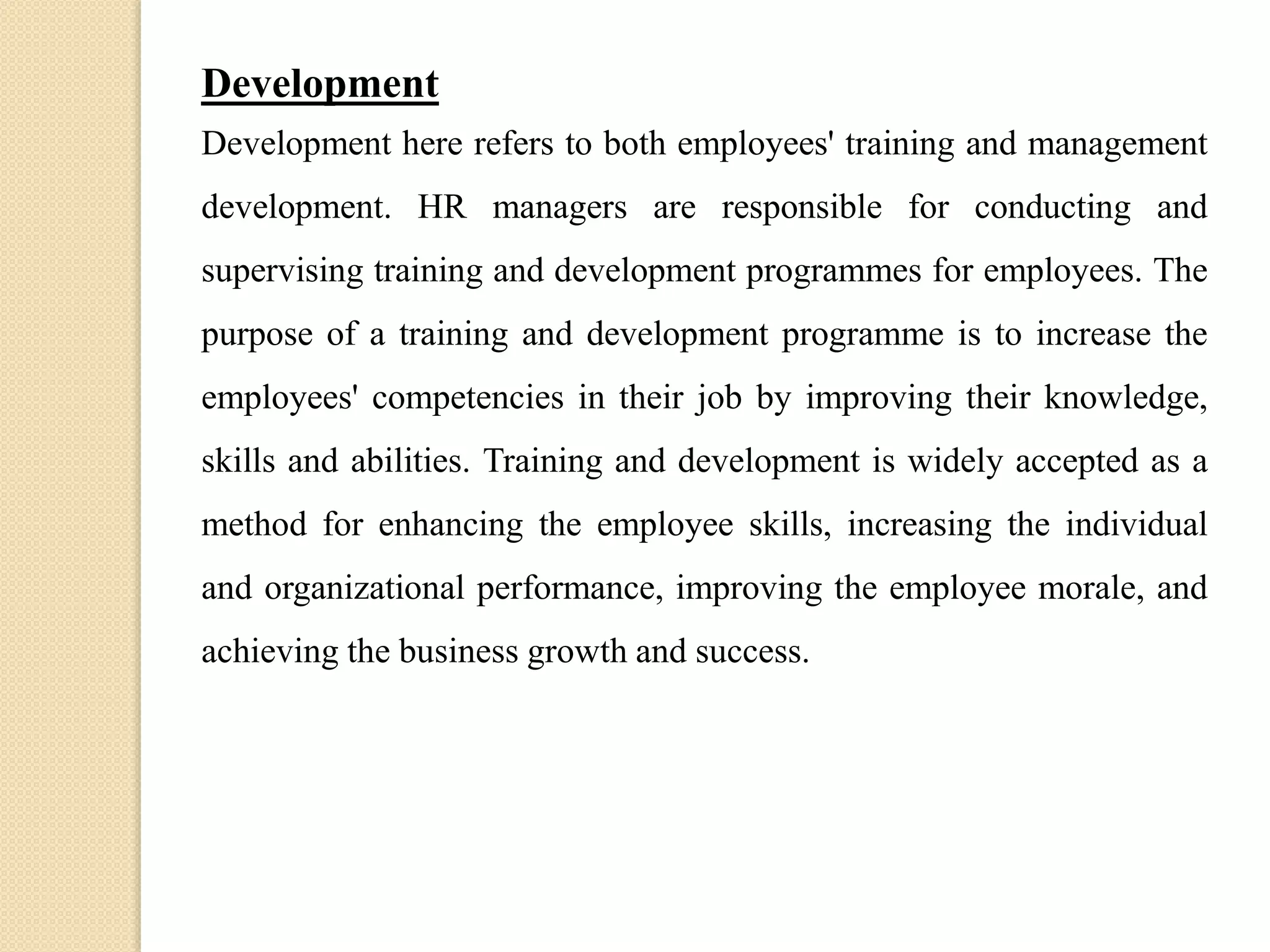 Development
Development here refers to both employees' training and management
development. HR managers are responsible for conducting and
supervising training and development programmes for employees. The
purpose of a training and development programme is to increase the
employees' competencies in their job by improving their knowledge,
skills and abilities. Training and development is widely accepted as a
method for enhancing the employee skills, increasing the individual
and organizational performance, improving the employee morale, and
achieving the business growth and success.
 