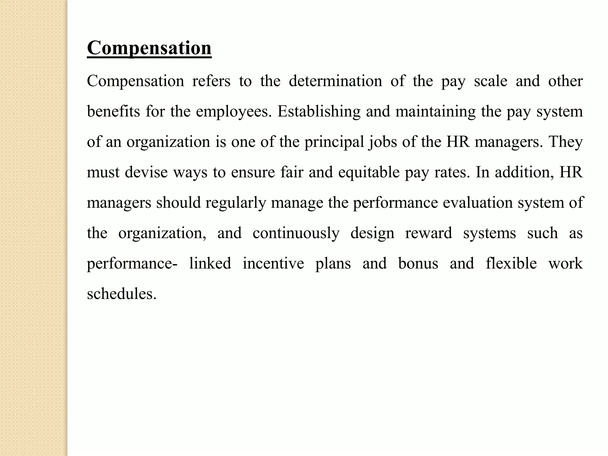 Compensation
Compensation refers to the determination of the pay scale and other
benefits for the employees. Establishing and maintaining the pay system
of an organization is one of the principal jobs of the HR managers. They
must devise ways to ensure fair and equitable pay rates. In addition, HR
managers should regularly manage the performance evaluation system of
the organization, and continuously design reward systems such as
performance- linked incentive plans and bonus and flexible work
schedules.
 