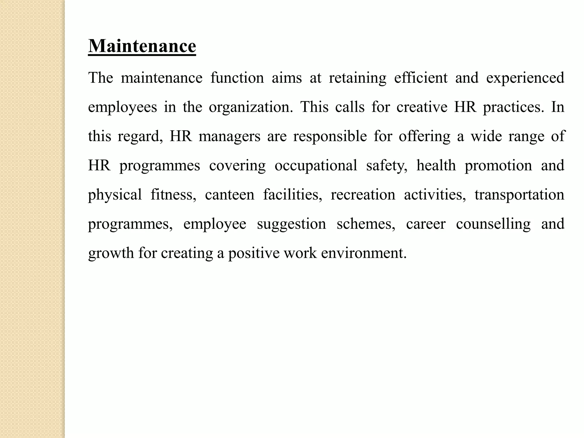 Maintenance
The maintenance function aims at retaining efficient and experienced
employees in the organization. This calls for creative HR practices. In
this regard, HR managers are responsible for offering a wide range of
HR programmes covering occupational safety, health promotion and
physical fitness, canteen facilities, recreation activities, transportation
programmes, employee suggestion schemes, career counselling and
growth for creating a positive work environment.
 