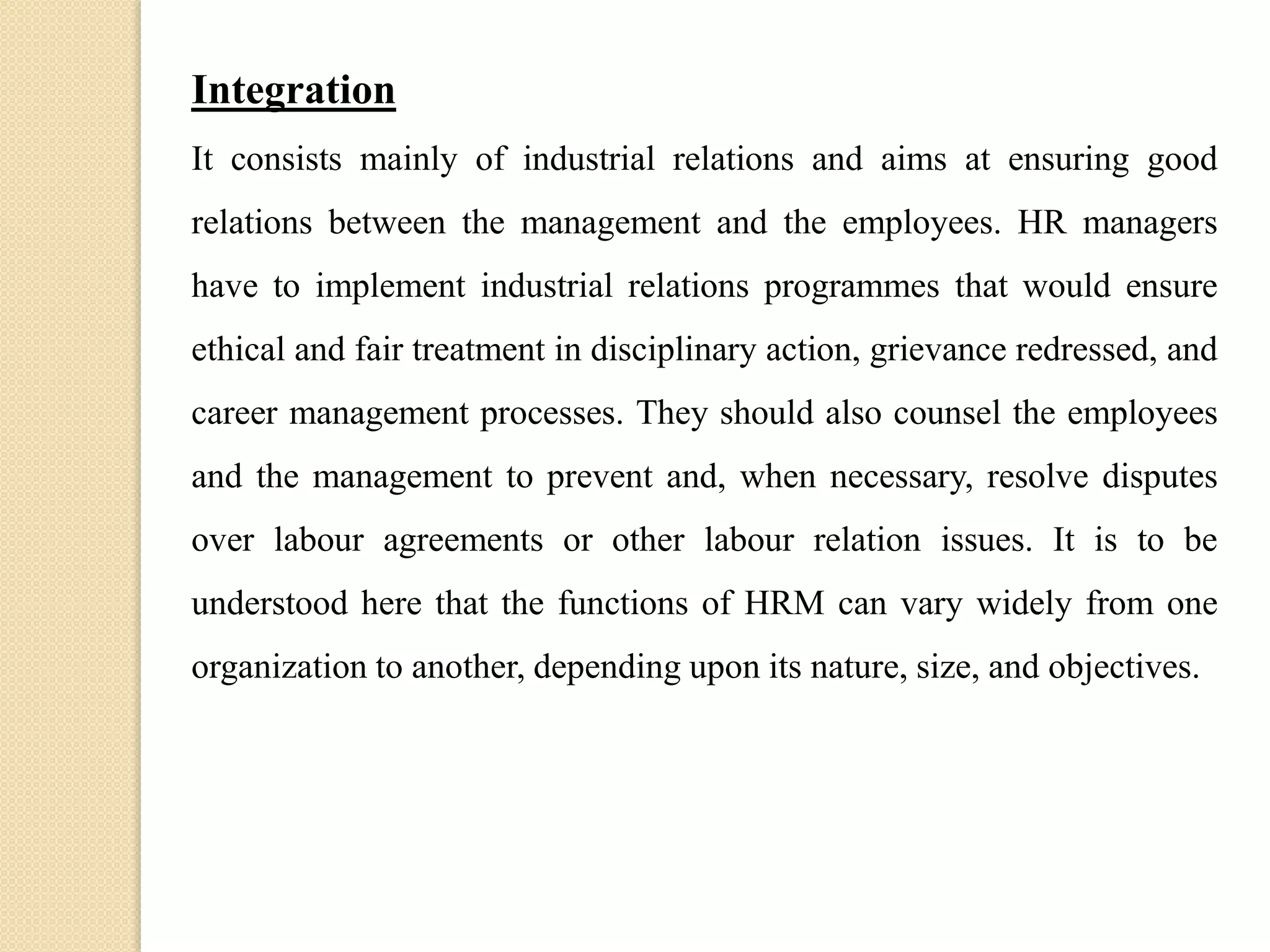 Integration
It consists mainly of industrial relations and aims at ensuring good
relations between the management and the employees. HR managers
have to implement industrial relations programmes that would ensure
ethical and fair treatment in disciplinary action, grievance redressed, and
career management processes. They should also counsel the employees
and the management to prevent and, when necessary, resolve disputes
over labour agreements or other labour relation issues. It is to be
understood here that the functions of HRM can vary widely from one
organization to another, depending upon its nature, size, and objectives.
 