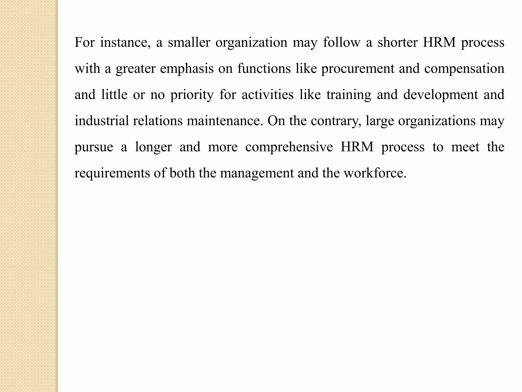 For instance, a smaller organization may follow a shorter HRM process
with a greater emphasis on functions like procurement and compensation
and little or no priority for activities like training and development and
industrial relations maintenance. On the contrary, large organizations may
pursue a longer and more comprehensive HRM process to meet the
requirements of both the management and the workforce.
 