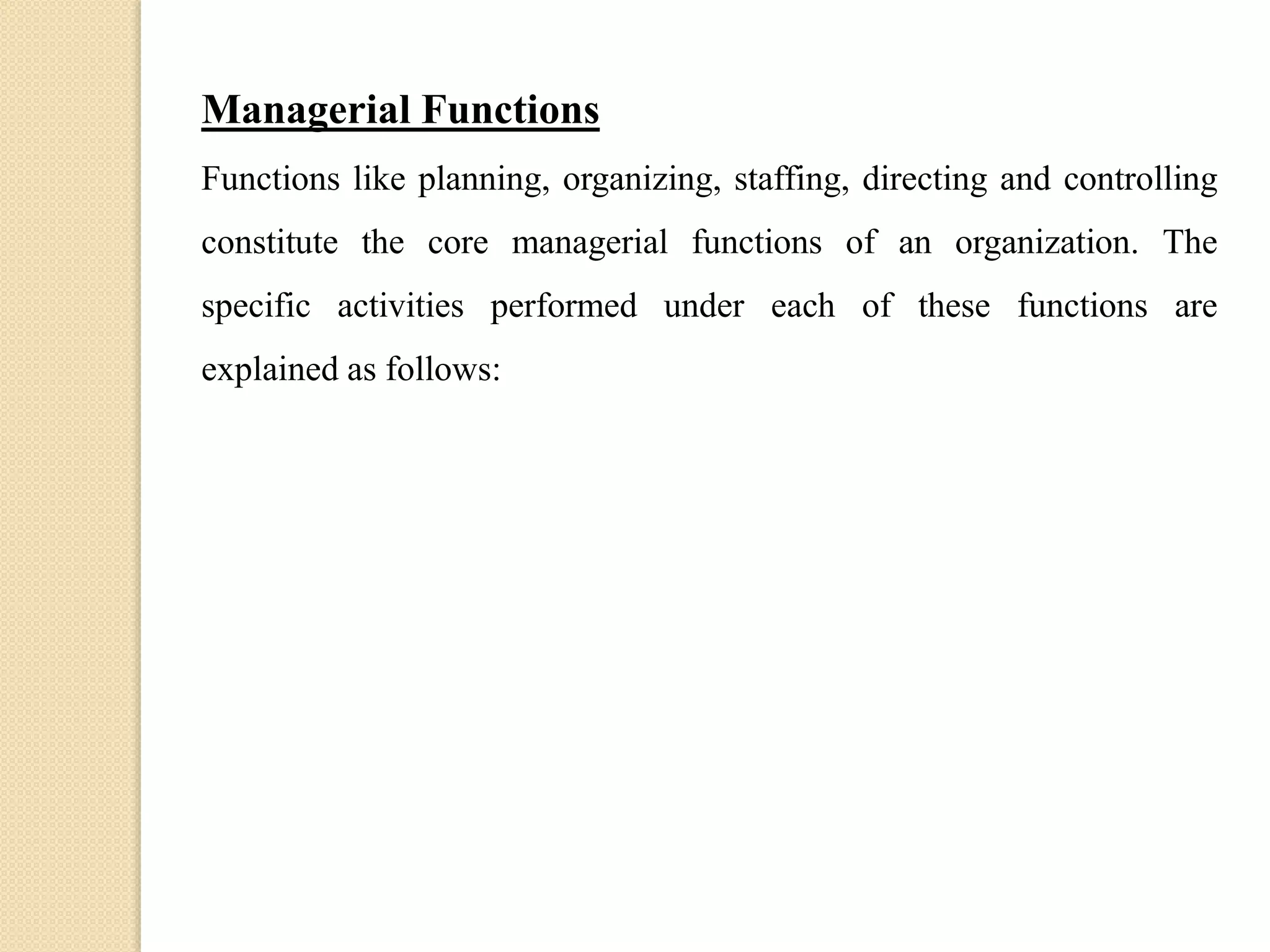 Managerial Functions
Functions like planning, organizing, staffing, directing and controlling
constitute the core managerial functions of an organization. The
specific activities performed under each of these functions are
explained as follows:
 