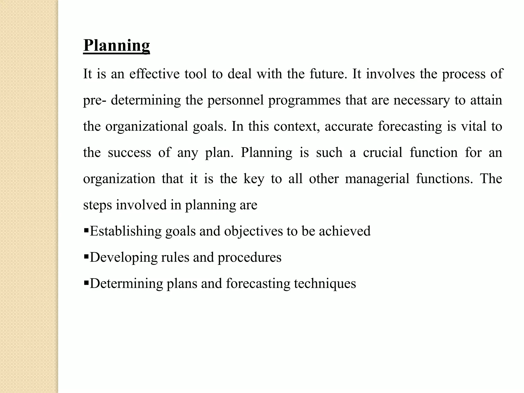 Planning
It is an effective tool to deal with the future. It involves the process of
pre- determining the personnel programmes that are necessary to attain
the organizational goals. In this context, accurate forecasting is vital to
the success of any plan. Planning is such a crucial function for an
organization that it is the key to all other managerial functions. The
steps involved in planning are
Establishing goals and objectives to be achieved
Developing rules and procedures
Determining plans and forecasting techniques
 