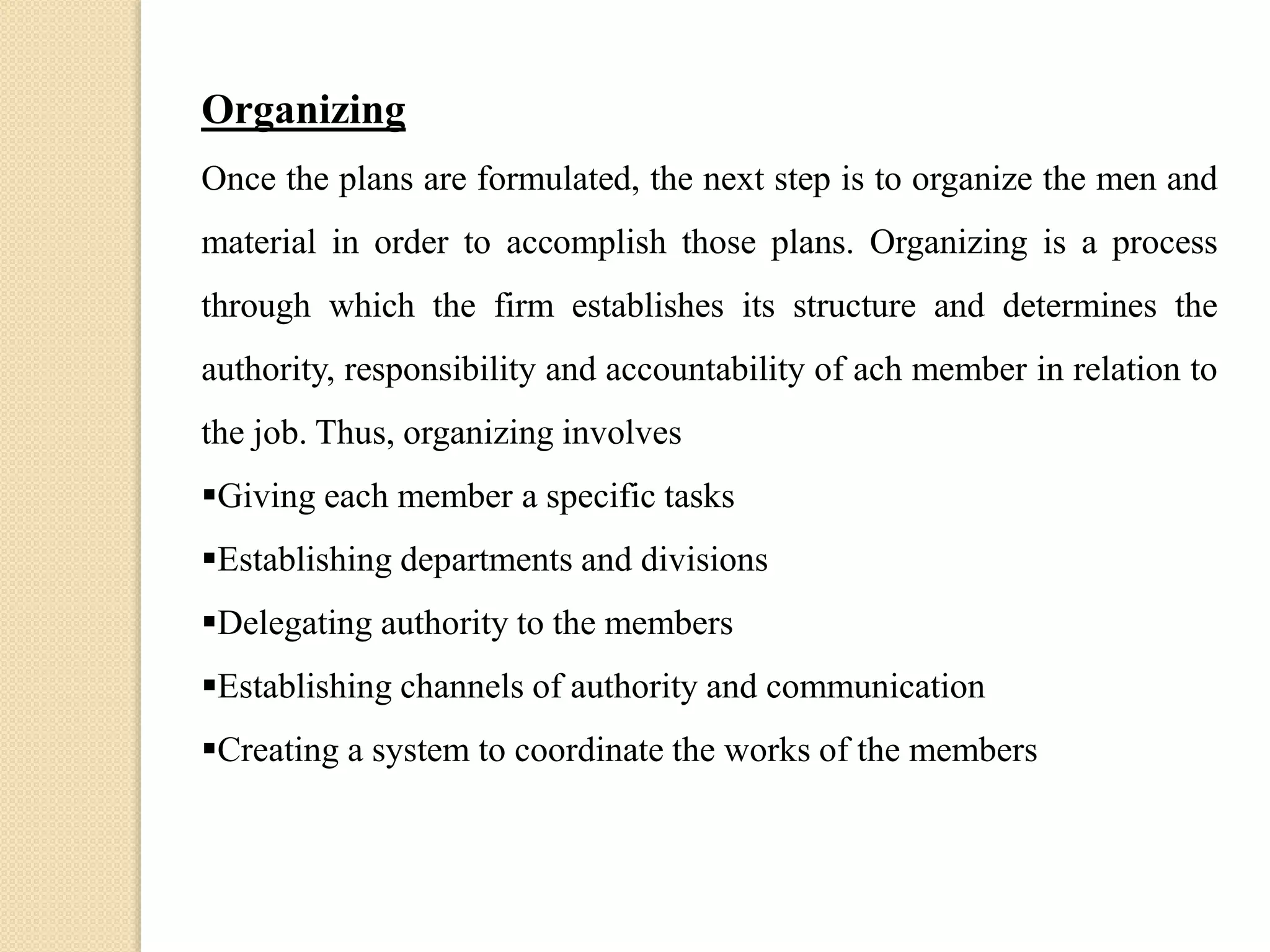 Organizing
Once the plans are formulated, the next step is to organize the men and
material in order to accomplish those plans. Organizing is a process
through which the firm establishes its structure and determines the
authority, responsibility and accountability of ach member in relation to
the job. Thus, organizing involves
Giving each member a specific tasks
Establishing departments and divisions
Delegating authority to the members
Establishing channels of authority and communication
Creating a system to coordinate the works of the members
 