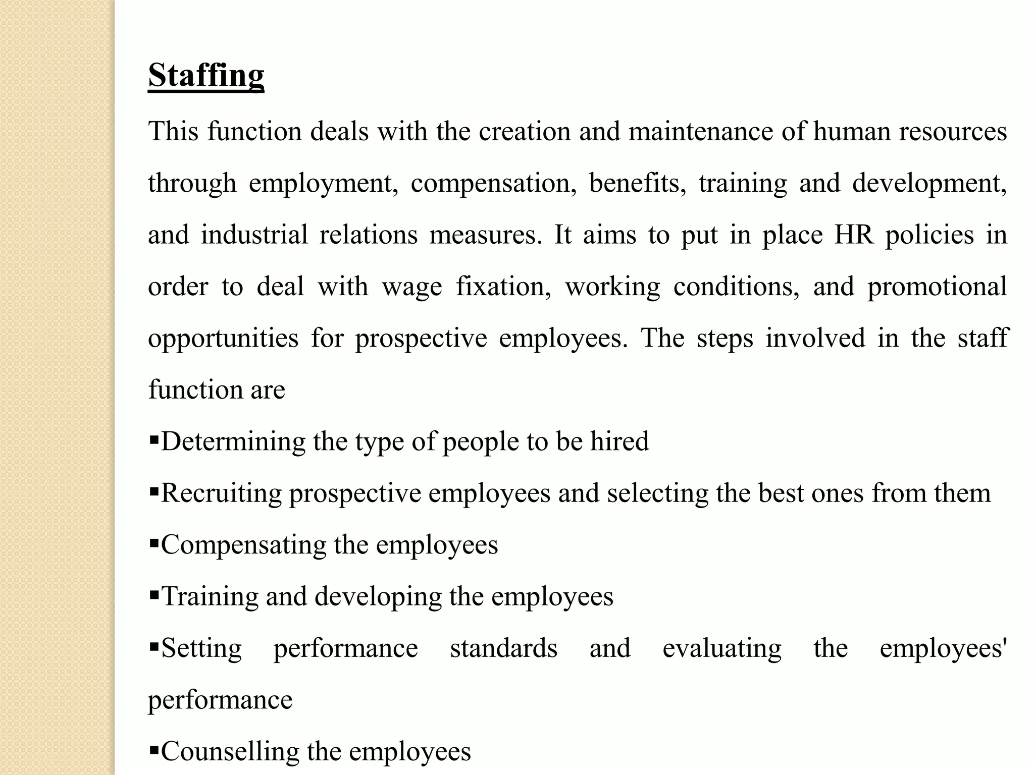 Staffing
This function deals with the creation and maintenance of human resources
through employment, compensation, benefits, training and development,
and industrial relations measures. It aims to put in place HR policies in
order to deal with wage fixation, working conditions, and promotional
opportunities for prospective employees. The steps involved in the staff
function are
Determining the type of people to be hired
Recruiting prospective employees and selecting the best ones from them
Compensating the employees
Training and developing the employees
Setting performance standards and evaluating the employees'
performance
Counselling the employees
 