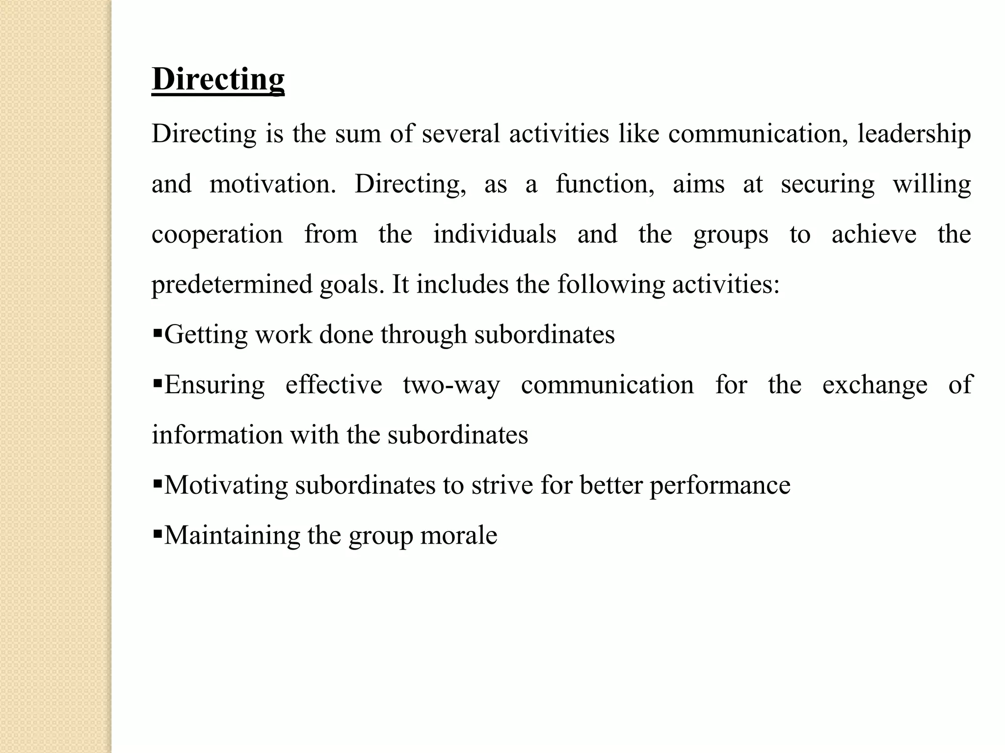 Directing
Directing is the sum of several activities like communication, leadership
and motivation. Directing, as a function, aims at securing willing
cooperation from the individuals and the groups to achieve the
predetermined goals. It includes the following activities:
Getting work done through subordinates
Ensuring effective two-way communication for the exchange of
information with the subordinates
Motivating subordinates to strive for better performance
Maintaining the group morale
 