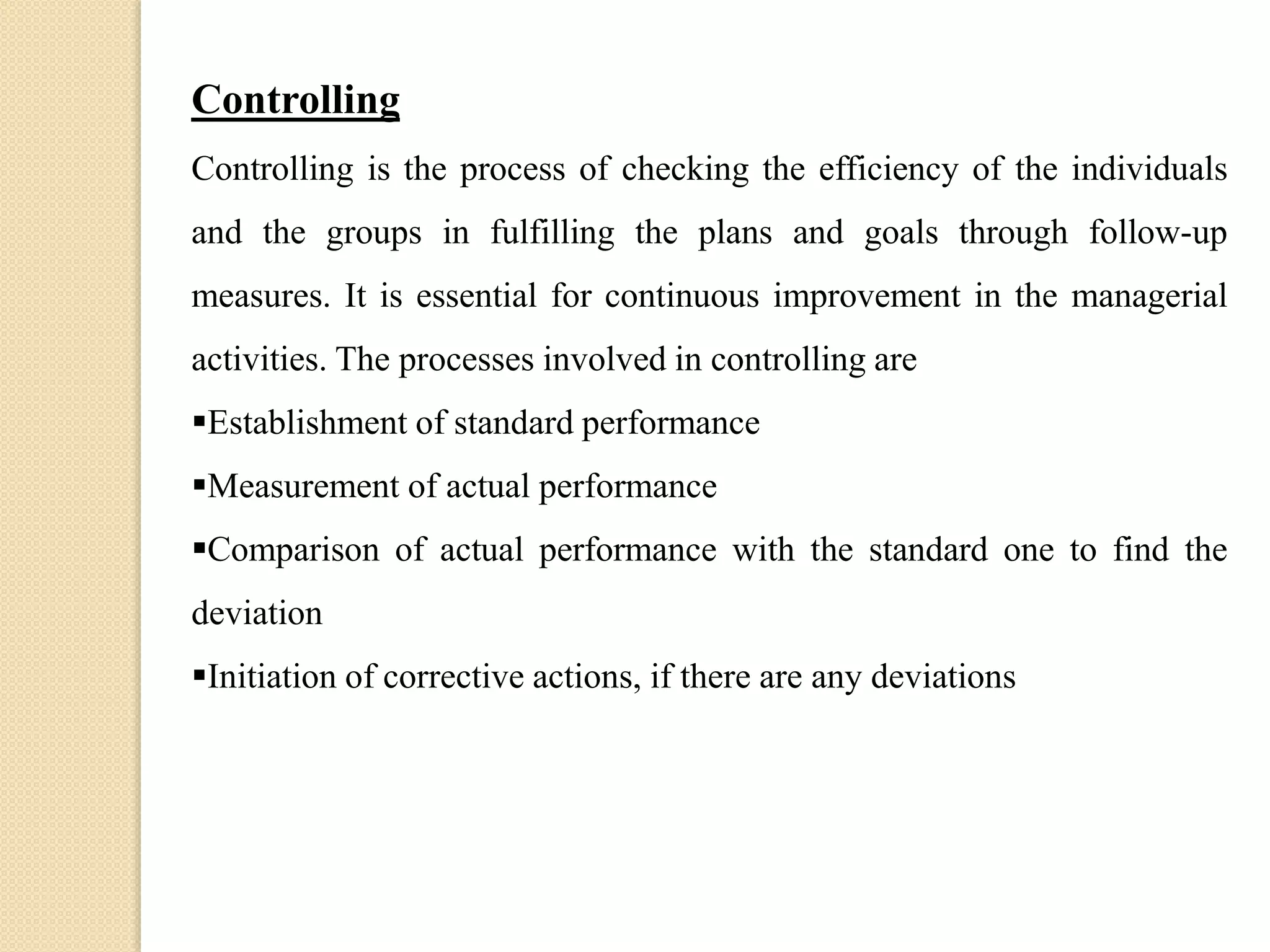 Controlling
Controlling is the process of checking the efficiency of the individuals
and the groups in fulfilling the plans and goals through follow-up
measures. It is essential for continuous improvement in the managerial
activities. The processes involved in controlling are
Establishment of standard performance
Measurement of actual performance
Comparison of actual performance with the standard one to find the
deviation
Initiation of corrective actions, if there are any deviations
 