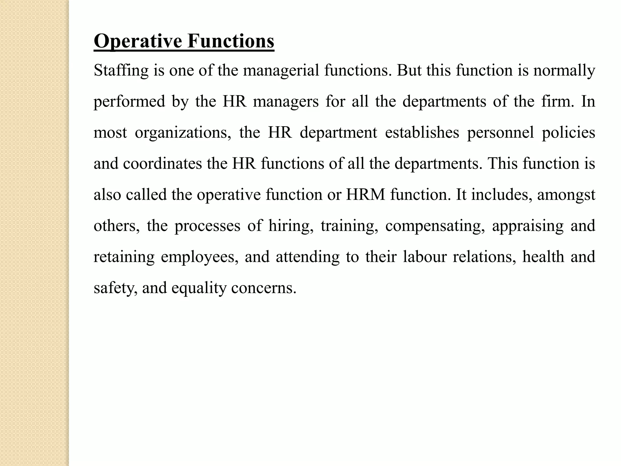 Operative Functions
Staffing is one of the managerial functions. But this function is normally
performed by the HR managers for all the departments of the firm. In
most organizations, the HR department establishes personnel policies
and coordinates the HR functions of all the departments. This function is
also called the operative function or HRM function. It includes, amongst
others, the processes of hiring, training, compensating, appraising and
retaining employees, and attending to their labour relations, health and
safety, and equality concerns.
 