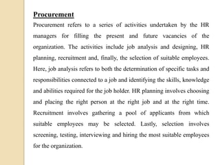 Procurement
Procurement refers to a series of activities undertaken by the HR
managers for filling the present and future vacancies of the
organization. The activities include job analysis and designing, HR
planning, recruitment and, finally, the selection of suitable employees.
Here, job analysis refers to both the determination of specific tasks and
responsibilities connected to a job and identifying the skills, knowledge
and abilities required for the job holder. HR planning involves choosing
and placing the right person at the right job and at the right time.
Recruitment involves gathering a pool of applicants from which
suitable employees may be selected. Lastly, selection involves
screening, testing, interviewing and hiring the most suitable employees
for the organization.
 