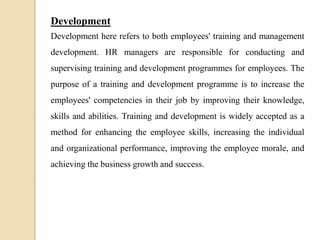 Development
Development here refers to both employees' training and management
development. HR managers are responsible for conducting and
supervising training and development programmes for employees. The
purpose of a training and development programme is to increase the
employees' competencies in their job by improving their knowledge,
skills and abilities. Training and development is widely accepted as a
method for enhancing the employee skills, increasing the individual
and organizational performance, improving the employee morale, and
achieving the business growth and success.
 