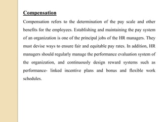 Compensation
Compensation refers to the determination of the pay scale and other
benefits for the employees. Establishing and maintaining the pay system
of an organization is one of the principal jobs of the HR managers. They
must devise ways to ensure fair and equitable pay rates. In addition, HR
managers should regularly manage the performance evaluation system of
the organization, and continuously design reward systems such as
performance- linked incentive plans and bonus and flexible work
schedules.
 