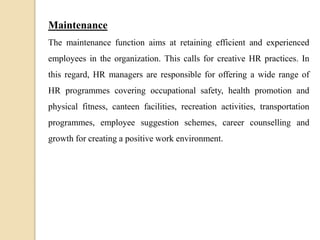 Maintenance
The maintenance function aims at retaining efficient and experienced
employees in the organization. This calls for creative HR practices. In
this regard, HR managers are responsible for offering a wide range of
HR programmes covering occupational safety, health promotion and
physical fitness, canteen facilities, recreation activities, transportation
programmes, employee suggestion schemes, career counselling and
growth for creating a positive work environment.
 