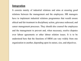 Integration
It consists mainly of industrial relations and aims at ensuring good
relations between the management and the employees. HR managers
have to implement industrial relations programmes that would ensure
ethical and fair treatment in disciplinary action, grievance redressed, and
career management processes. They should also counsel the employees
and the management to prevent and, when necessary, resolve disputes
over labour agreements or other labour relation issues. It is to be
understood here that the functions of HRM can vary widely from one
organization to another, depending upon its nature, size, and objectives.
 