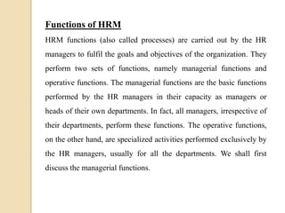 Functions of HRM
HRM functions (also called processes) are carried out by the HR
managers to fulfil the goals and objectives of the organization. They
perform two sets of functions, namely managerial functions and
operative functions. The managerial functions are the basic functions
performed by the HR managers in their capacity as managers or
heads of their own departments. In fact, all managers, irrespective of
their departments, perform these functions. The operative functions,
on the other hand, are specialized activities performed exclusively by
the HR managers, usually for all the departments. We shall first
discuss the managerial functions.
 