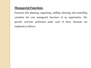 Managerial Functions
Functions like planning, organizing, staffing, directing and controlling
constitute the core managerial functions of an organization. The
specific activities performed under each of these functions are
explained as follows:
 