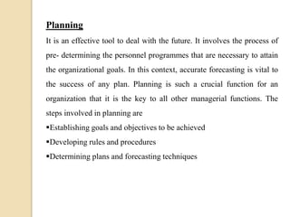 Planning
It is an effective tool to deal with the future. It involves the process of
pre- determining the personnel programmes that are necessary to attain
the organizational goals. In this context, accurate forecasting is vital to
the success of any plan. Planning is such a crucial function for an
organization that it is the key to all other managerial functions. The
steps involved in planning are
Establishing goals and objectives to be achieved
Developing rules and procedures
Determining plans and forecasting techniques
 