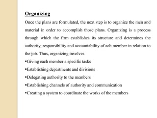 Organizing
Once the plans are formulated, the next step is to organize the men and
material in order to accomplish those plans. Organizing is a process
through which the firm establishes its structure and determines the
authority, responsibility and accountability of ach member in relation to
the job. Thus, organizing involves
Giving each member a specific tasks
Establishing departments and divisions
Delegating authority to the members
Establishing channels of authority and communication
Creating a system to coordinate the works of the members
 