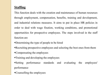 Staffing
This function deals with the creation and maintenance of human resources
through employment, compensation, benefits, training and development,
and industrial relations measures. It aims to put in place HR policies in
order to deal with wage fixation, working conditions, and promotional
opportunities for prospective employees. The steps involved in the staff
function are
Determining the type of people to be hired
Recruiting prospective employees and selecting the best ones from them
Compensating the employees
Training and developing the employees
Setting performance standards and evaluating the employees'
performance
Counselling the employees
 