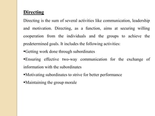 Directing
Directing is the sum of several activities like communication, leadership
and motivation. Directing, as a function, aims at securing willing
cooperation from the individuals and the groups to achieve the
predetermined goals. It includes the following activities:
Getting work done through subordinates
Ensuring effective two-way communication for the exchange of
information with the subordinates
Motivating subordinates to strive for better performance
Maintaining the group morale
 