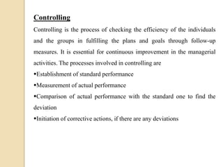 Controlling
Controlling is the process of checking the efficiency of the individuals
and the groups in fulfilling the plans and goals through follow-up
measures. It is essential for continuous improvement in the managerial
activities. The processes involved in controlling are
Establishment of standard performance
Measurement of actual performance
Comparison of actual performance with the standard one to find the
deviation
Initiation of corrective actions, if there are any deviations
 