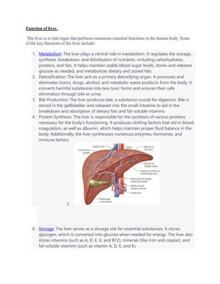 Function of liver.
The liver is a vital organ that performs numerous essential functions in the human body. Some
of the key functions of the liver include:
1. Metabolism: The liver plays a central role in metabolism. It regulates the storage,
synthesis, breakdown, and distribution of nutrients, including carbohydrates,
proteins, and fats. It helps maintain stable blood sugar levels, stores and releases
glucose as needed, and metabolizes dietary and stored fats.
2. Detoxification: The liver acts as a primary detoxifying organ. It processes and
eliminates toxins, drugs, alcohol, and metabolic waste products from the body. It
converts harmful substances into less toxic forms and ensures their safe
elimination through bile or urine.
3. Bile Production: The liver produces bile, a substance crucial for digestion. Bile is
stored in the gallbladder and released into the small intestine to aid in the
breakdown and absorption of dietary fats and fat-soluble vitamins.
4. Protein Synthesis: The liver is responsible for the synthesis of various proteins
necessary for the body's functioning. It produces clotting factors that aid in blood
coagulation, as well as albumin, which helps maintain proper fluid balance in the
body. Additionally, the liver synthesizes numerous enzymes, hormones, and
immune factors.
5.
6. Storage: The liver serves as a storage site for essential substances. It stores
glycogen, which is converted into glucose when needed for energy. The liver also
stores vitamins (such as A, D, E, K, and B12), minerals (like iron and copper), and
fat-soluble vitamins (such as vitamin A, D, E, and K).
 