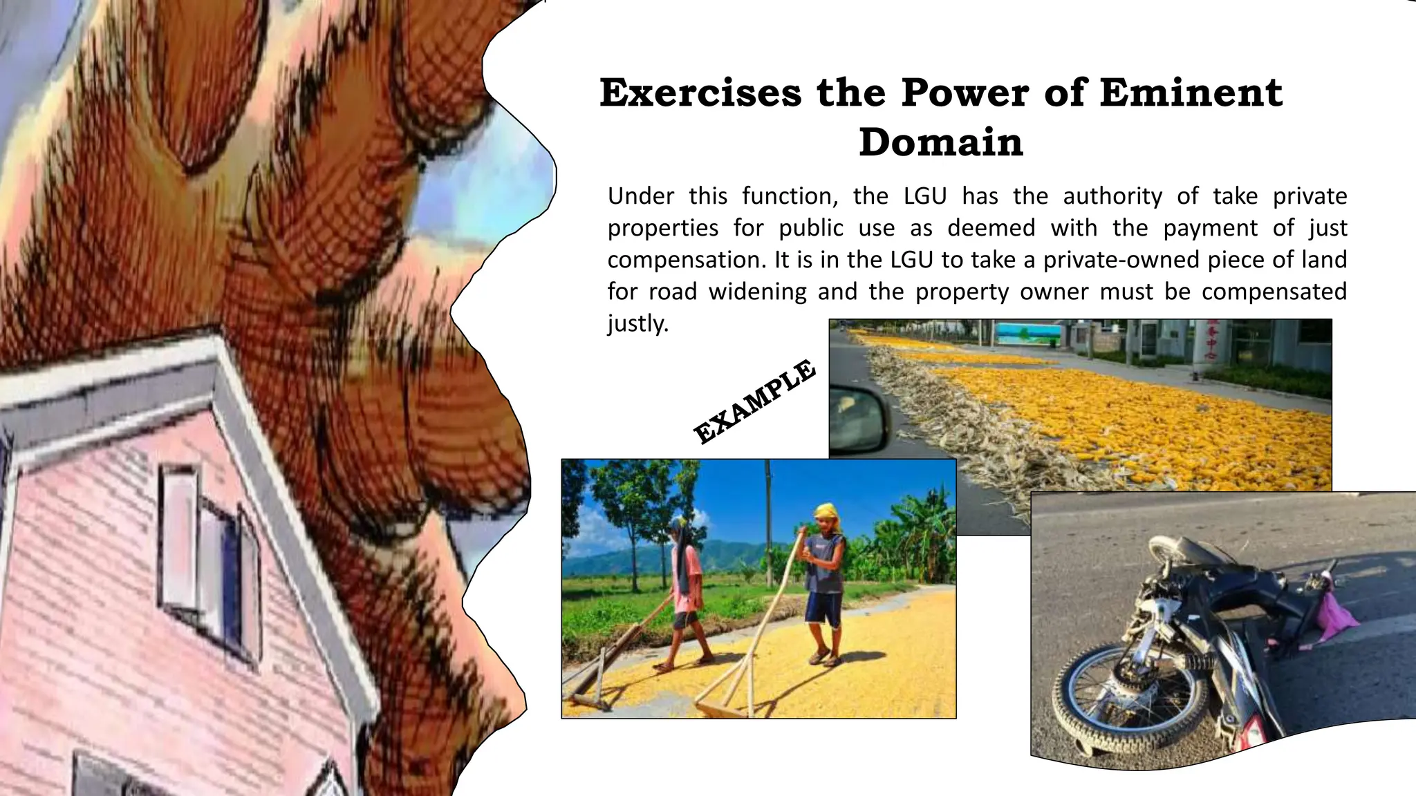 Under this function, the LGU has the authority of take private
properties for public use as deemed with the payment of just
compensation. It is in the LGU to take a private-owned piece of land
for road widening and the property owner must be compensated
justly.
Exercises the Power of Eminent
Domain
 