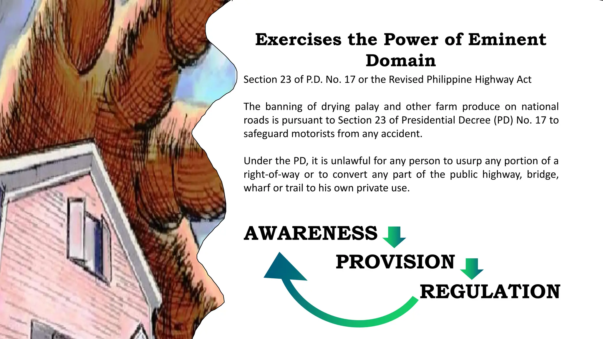 Section 23 of P.D. No. 17 or the Revised Philippine Highway Act
The banning of drying palay and other farm produce on national
roads is pursuant to Section 23 of Presidential Decree (PD) No. 17 to
safeguard motorists from any accident.
Under the PD, it is unlawful for any person to usurp any portion of a
right-of-way or to convert any part of the public highway, bridge,
wharf or trail to his own private use.
Exercises the Power of Eminent
Domain
AWARENESS
PROVISION
REGULATION
 