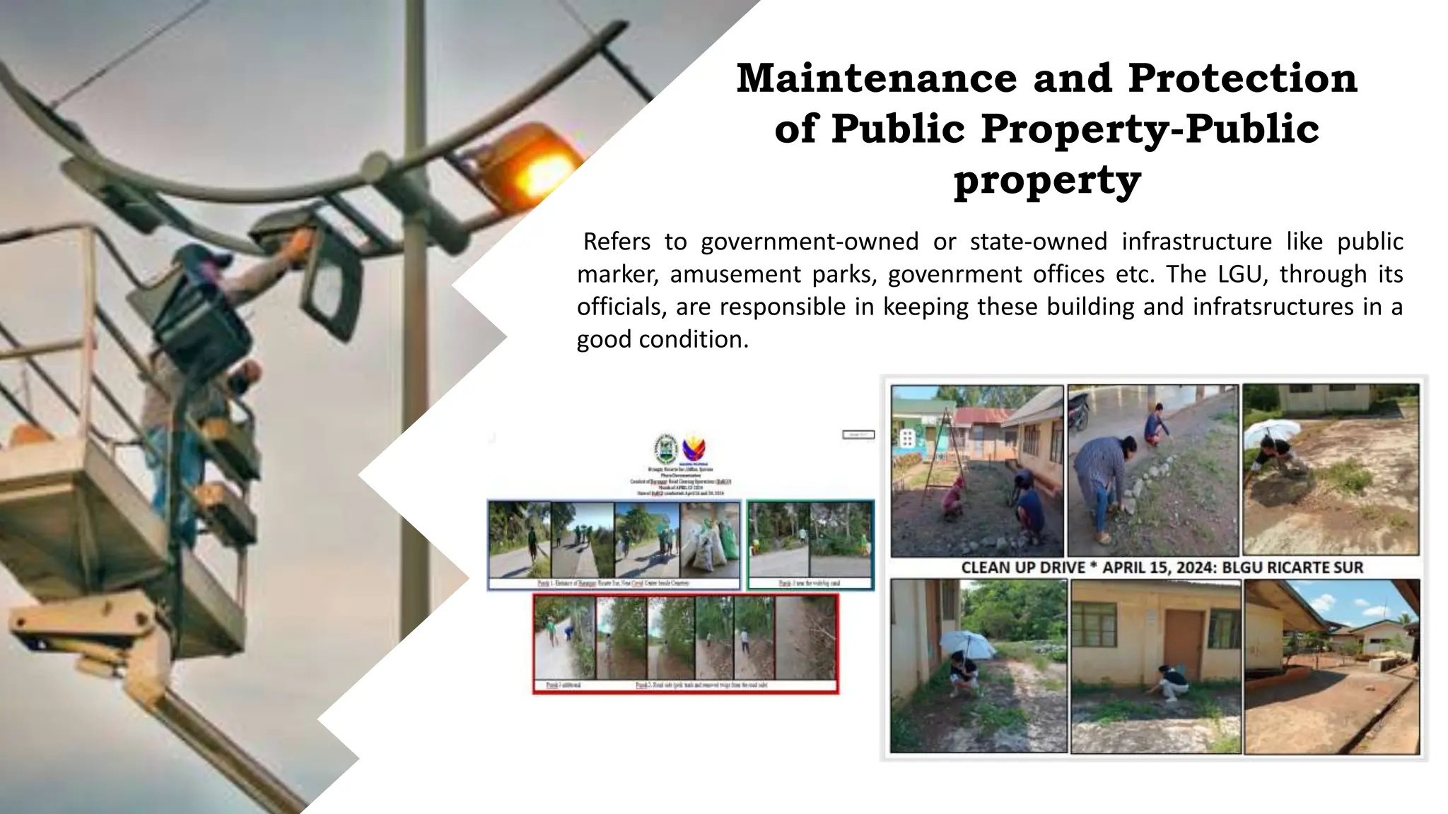 Maintenance and Protection
of Public Property-Public
property
Refers to government-owned or state-owned infrastructure like public
marker, amusement parks, govenrment offices etc. The LGU, through its
officials, are responsible in keeping these building and infratsructures in a
good condition.
 