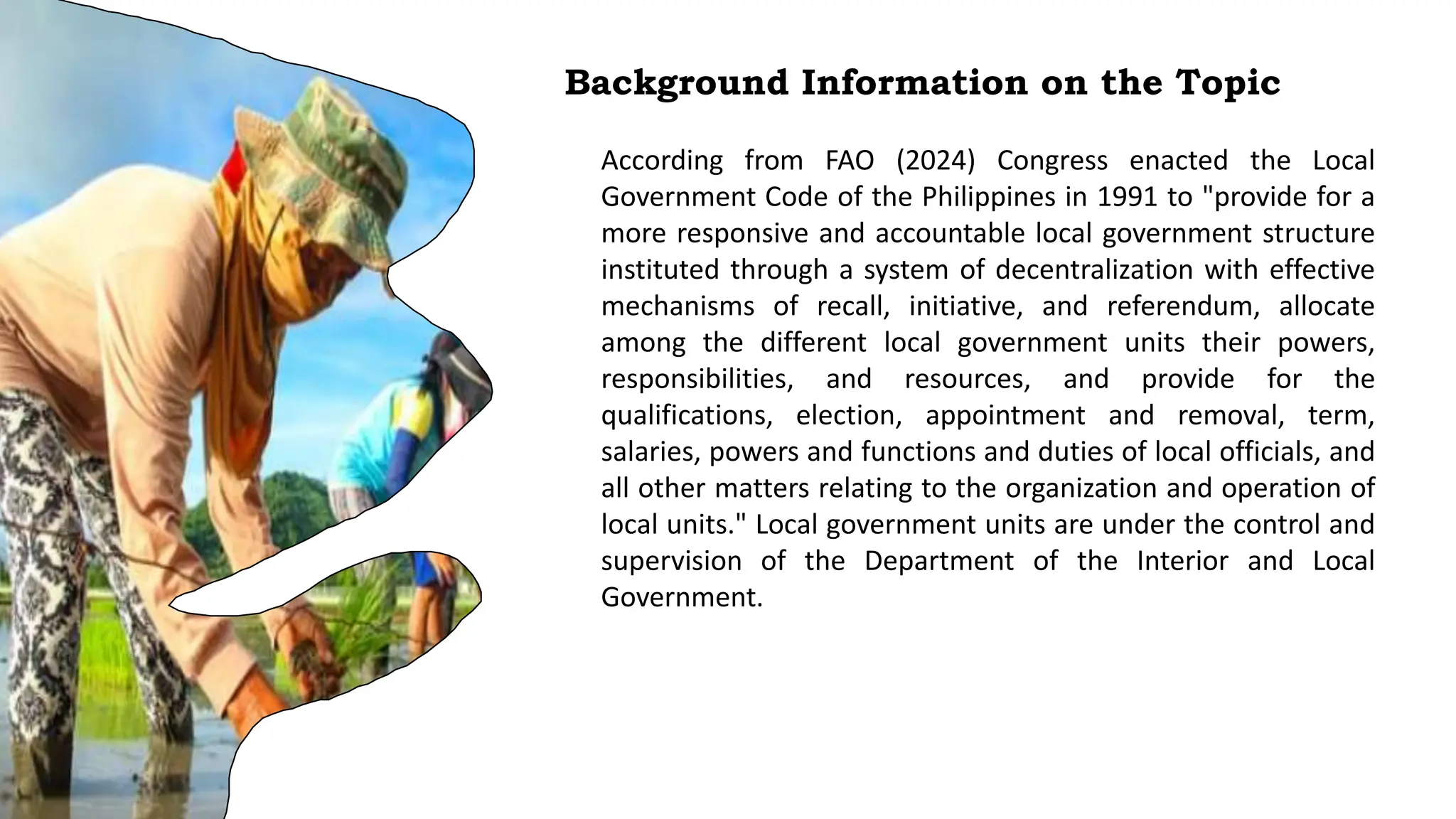 Background Information on the Topic
According from FAO (2024) Congress enacted the Local
Government Code of the Philippines in 1991 to "provide for a
more responsive and accountable local government structure
instituted through a system of decentralization with effective
mechanisms of recall, initiative, and referendum, allocate
among the different local government units their powers,
responsibilities, and resources, and provide for the
qualifications, election, appointment and removal, term,
salaries, powers and functions and duties of local officials, and
all other matters relating to the organization and operation of
local units." Local government units are under the control and
supervision of the Department of the Interior and Local
Government.
 