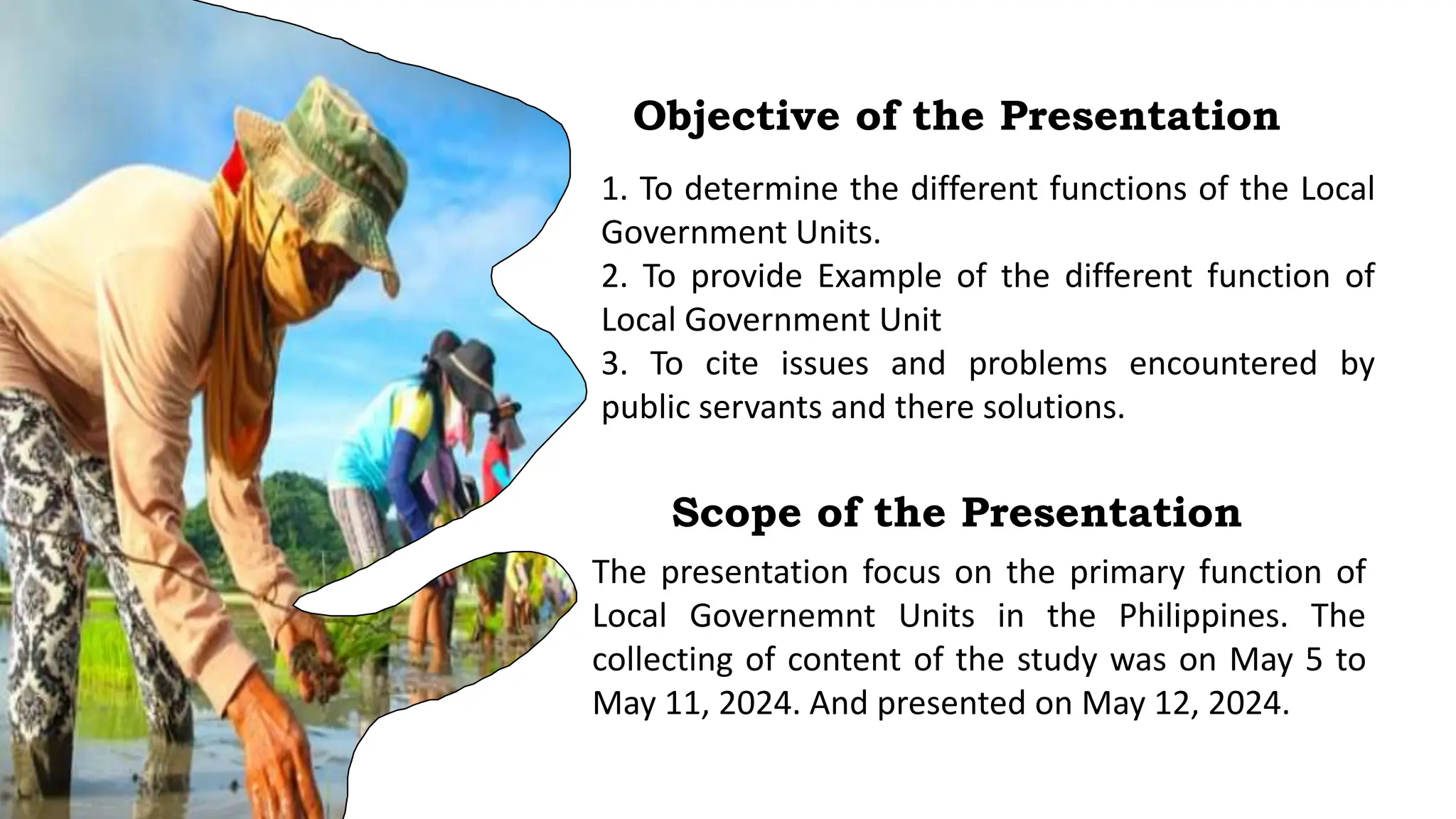 Objective of the Presentation
1. To determine the different functions of the Local
Government Units.
2. To provide Example of the different function of
Local Government Unit
3. To cite issues and problems encountered by
public servants and there solutions.
Scope of the Presentation
The presentation focus on the primary function of
Local Governemnt Units in the Philippines. The
collecting of content of the study was on May 5 to
May 11, 2024. And presented on May 12, 2024.
 