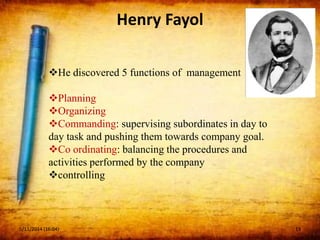 Henry Fayol
He discovered 5 functions of management
Planning
Organizing
Commanding: supervising subordinates in day to
day task and pushing them towards company goal.
Co ordinating: balancing the procedures and
activities performed by the company
controlling
5/11/2014 (16:04) 13
 