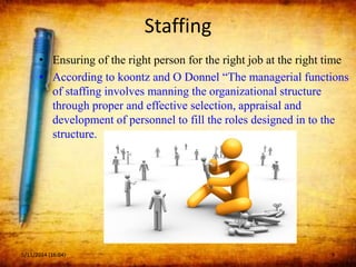 Staffing
• Ensuring of the right person for the right job at the right time
• According to koontz and O Donnel “The managerial functions
of staffing involves manning the organizational structure
through proper and effective selection, appraisal and
development of personnel to fill the roles designed in to the
structure.
5/11/2014 (16:04) 9
 