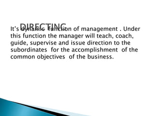 It’s dynamic function of management . Under 
this function the manager will teach, coach, 
guide, supervise and issue direction to the 
subordinates for the accomplishment of the 
common objectives of the business. 
 