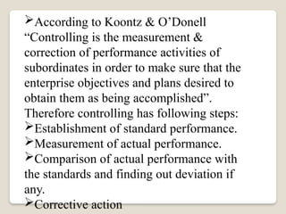 According to Koontz & O’Donell
“Controlling is the measurement &
correction of performance activities of
subordinates in order to make sure that the
enterprise objectives and plans desired to
obtain them as being accomplished”.
Therefore controlling has following steps:
Establishment of standard performance.
Measurement of actual performance.
Comparison of actual performance with
the standards and finding out deviation if
any.
Corrective action
 