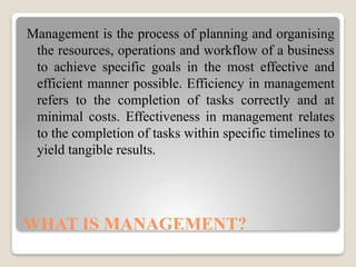 WHAT IS MANAGEMENT?
Management is the process of planning and organising
the resources, operations and workflow of a business
to achieve specific goals in the most effective and
efficient manner possible. Efficiency in management
refers to the completion of tasks correctly and at
minimal costs. Effectiveness in management relates
to the completion of tasks within specific timelines to
yield tangible results.
 