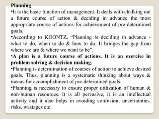 Planning
•It is the basic function of management. It deals with chalking out
a future course of action & deciding in advance the most
appropriate course of actions for achievement of pre-determined
goals.
•According to KOONTZ, “Planning is deciding in advance -
what to do, when to do & how to do. It bridges the gap from
where we are & where we want to be”.
•A plan is a future course of actions. It is an exercise in
problem solving & decision making.
•Planning is determination of courses of action to achieve desired
goals. Thus, planning is a systematic thinking about ways &
means for accomplishment of pre-determined goals.
•Planning is necessary to ensure proper utilization of human &
non-human resources. It is all pervasive, it is an intellectual
activity and it also helps in avoiding confusion, uncertainties,
risks, wastages etc.
 
