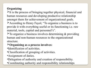 Organizing
It is the process of bringing together physical, financial and
human resources and developing productive relationship
amongst them for achievement of organizational goals.
According to Henry Fayol, “To organize a business is to
provide it with everything useful or its functioning i.e. raw
material, tools, capital and personnel’s”.
To organize a business involves determining & providing
human and non-human resources to the organizational
structure.
Organizing as a process involves:
•Identification of activities.
•Classification of grouping of activities.
•Assignment of duties.
•Delegation of authority and creation of responsibility.
•Coordinating authority and responsibility relationships
 