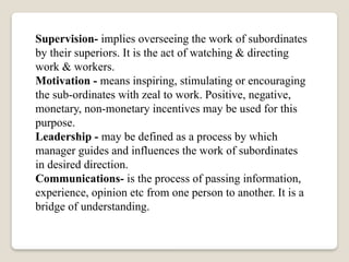 Supervision- implies overseeing the work of subordinates
by their superiors. It is the act of watching & directing
work & workers.
Motivation - means inspiring, stimulating or encouraging
the sub-ordinates with zeal to work. Positive, negative,
monetary, non-monetary incentives may be used for this
purpose.
Leadership - may be defined as a process by which
manager guides and influences the work of subordinates
in desired direction.
Communications- is the process of passing information,
experience, opinion etc from one person to another. It is a
bridge of understanding.
 