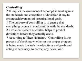 Controlling
It implies measurement of accomplishment against
the standards and correction of deviation if any to
ensure achievement of organizational goals.
The purpose of controlling is to ensure that
everything occurs in conformities with the standards.
An efficient system of control helps to predict
deviations before they actually occur.
According to Theo Haimann, “Controlling is the
process of checking whether or not proper progress
is being made towards the objectives and goals and
acting if necessary, to correct any deviation”.
 