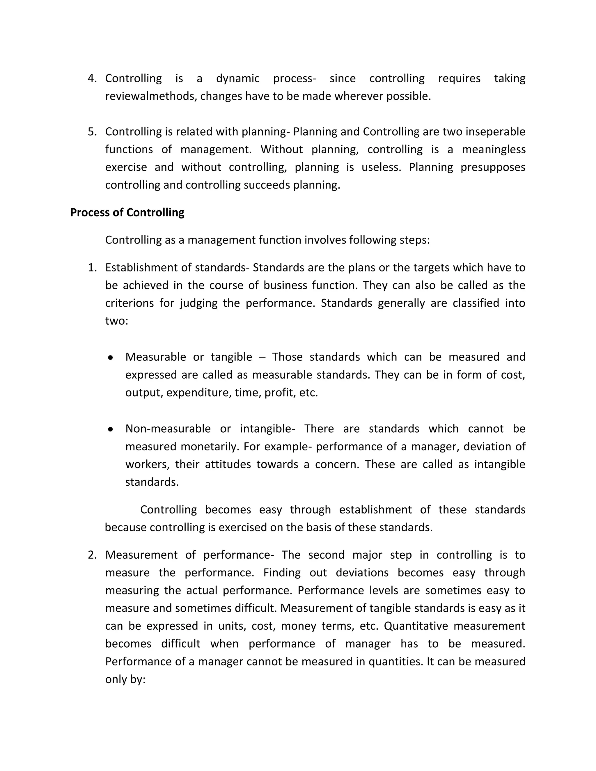4. Controlling is a dynamic process- since controlling requires               taking
      reviewalmethods, changes have to be made wherever possible.

   5. Controlling is related with planning- Planning and Controlling are two inseperable
      functions of management. Without planning, controlling is a meaningless
      exercise and without controlling, planning is useless. Planning presupposes
      controlling and controlling succeeds planning.

Process of Controlling

      Controlling as a management function involves following steps:

   1. Establishment of standards- Standards are the plans or the targets which have to
      be achieved in the course of business function. They can also be called as the
      criterions for judging the performance. Standards generally are classified into
      two:

          Measurable or tangible – Those standards which can be measured and
          expressed are called as measurable standards. They can be in form of cost,
          output, expenditure, time, profit, etc.

          Non-measurable or intangible- There are standards which cannot be
          measured monetarily. For example- performance of a manager, deviation of
          workers, their attitudes towards a concern. These are called as intangible
          standards.

            Controlling becomes easy through establishment of these standards
      because controlling is exercised on the basis of these standards.

   2. Measurement of performance- The second major step in controlling is to
      measure the performance. Finding out deviations becomes easy through
      measuring the actual performance. Performance levels are sometimes easy to
      measure and sometimes difficult. Measurement of tangible standards is easy as it
      can be expressed in units, cost, money terms, etc. Quantitative measurement
      becomes difficult when performance of manager has to be measured.
      Performance of a manager cannot be measured in quantities. It can be measured
      only by:
 
